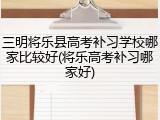 三明将乐县高考补习学校哪家比较好(将乐高考补习哪家好)