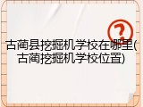 古蔺县挖掘机学校在哪里(古蔺挖掘机学校位置)