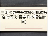 三明沙县专升本补习机构报名时间(沙县专升本报名时间)