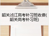 韶关浈江高考补习班收费(韶关高考补习班)