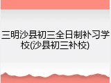 三明沙县初三全日制补习学校(沙县初三补校)