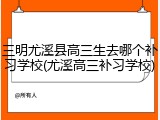 三明尤溪县高三生去哪个补习学校(尤溪高三补习学校)