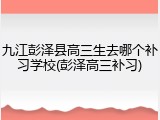 九江彭泽县高三生去哪个补习学校(彭泽高三补习)