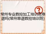 常州专业数控加工培训班靠谱吗(常州靠谱数控培训班)