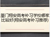 厦门翔安高考补习学校哪家比较好(翔安高考补习推荐)