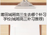 莆田城厢高三生去哪个补习学校(城厢高三补习推荐)
