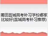 莆田荔城高考补习学校哪家比较好(荔城高考补习推荐)