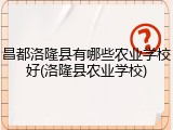 昌都洛隆县有哪些农业学校好(洛隆县农业学校)