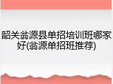 韶关翁源县单招培训班哪家好(翁源单招班推荐)