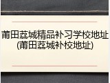莆田荔城精品补习学校地址(莆田荔城补校地址)