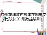 广州花都数控机床在哪里学比较快(广州数控培训)