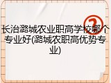 长治潞城农业职高学校哪个专业好(潞城农职高优势专业)