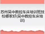 苏州吴中数控车床培训班技校哪家好(吴中数控车床培训)