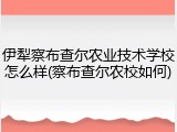 伊犁察布查尔农业技术学校怎么样(察布查尔农校如何)