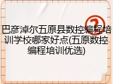 巴彦淖尔五原县数控编程培训学校哪家好点(五原数控编程培训优选)