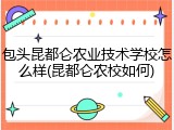 包头昆都仑农业技术学校怎么样(昆都仑农校如何)