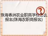 珠海香洲农业职高学校怎么报名(珠海农职高报名)