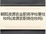 朝阳凌源农业职高学校要住校吗(凌源农职高住校吗)