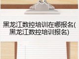 黑龙江数控培训在哪报名(黑龙江数控培训报名)