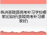 株洲茶陵县高考补习学校哪家比较好(茶陵高考补习哪家好)