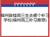 福州鼓楼高三生去哪个补习学校(福州高三补习推荐)