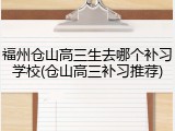 福州仓山高三生去哪个补习学校(仓山高三补习推荐)