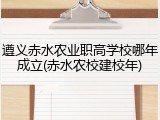 遵义赤水农业职高学校哪年成立(赤水农校建校年)