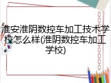 淮安淮阴数控车加工技术学校怎么样(淮阴数控车加工学校)
