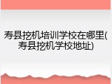 寿县挖机培训学校在哪里(寿县挖机学校地址)