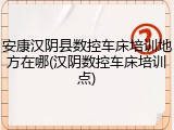 安康汉阴县数控车床培训地方在哪(汉阴数控车床培训点)