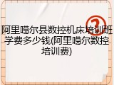 阿里噶尔县数控机床培训班学费多少钱(阿里噶尔数控培训费)