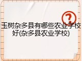 玉树杂多县有哪些农业学校好(杂多县农业学校)
