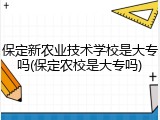 保定新农业技术学校是大专吗(保定农校是大专吗)