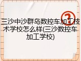 三沙中沙群岛数控车加工技术学校怎么样(三沙数控车加工学校)