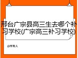 邢台广宗县高三生去哪个补习学校(广宗高三补习学校)
