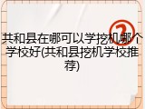共和县在哪可以学挖机哪个学校好(共和县挖机学校推荐)