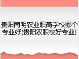贵阳南明农业职高学校哪个专业好(贵阳农职校好专业)