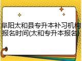 阜阳太和县专升本补习机构报名时间(太和专升本报名)
