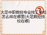 大足中职数控专业技工学校怎么样在哪里(大足数控技校在哪)