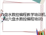 六盘水数控编程教学培训机构(六盘水数控编程培训)