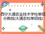 西宁大通农业技术学校单招分数线(大通农校单招线)