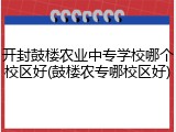 开封鼓楼农业中专学校哪个校区好(鼓楼农专哪校区好)