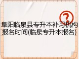 阜阳临泉县专升本补习机构报名时间(临泉专升本报名)