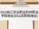 白山临江农业职业科技职业学院地址(白山农职院地址)
