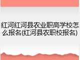 红河红河县农业职高学校怎么报名(红河县农职校报名)