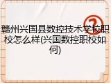 赣州兴国县数控技术学校职校怎么样(兴国数控职校如何)