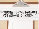 常州数控车床培训学校中职招生(常州数控中职招生)