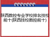 陕西数控专业学校排名技校前十(陕西技校数控前十)
