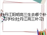 牡丹江阳明高三生去哪个补习学校(牡丹江高三补习)