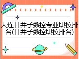 大连甘井子数控专业职校排名(甘井子数控职校排名)